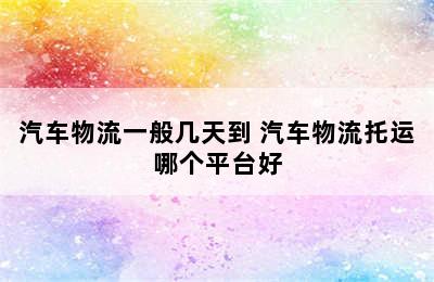 汽车物流一般几天到 汽车物流托运哪个平台好